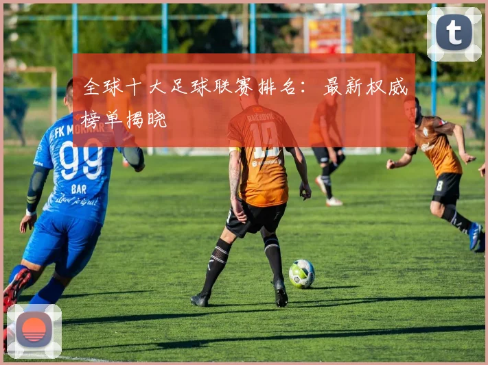 全球十大足球联赛排名:最新权威榜单揭晓