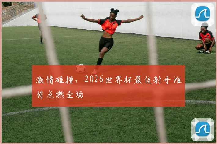 激情碰撞，2026世界杯最佳射手谁将点燃全场