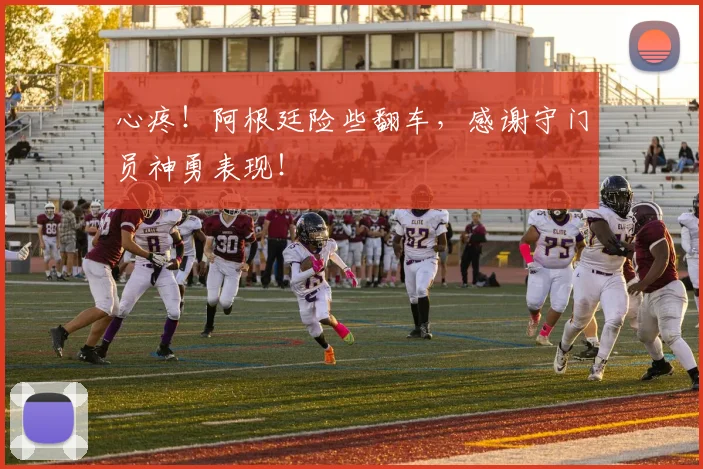 心疼!阿根廷险些翻车,感谢守门员神勇表现!