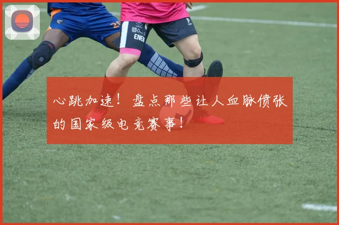 心跳加速！盘点那些让人血脉偾张的国家级电竞赛事！