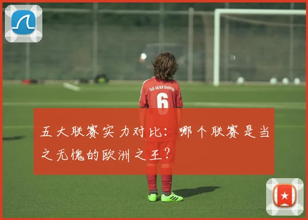 五大联赛实力对比:哪个联赛是当之无愧的欧洲之王?