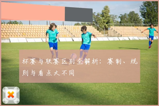 杯赛与联赛区别全解析:赛制、规则与看点大不同